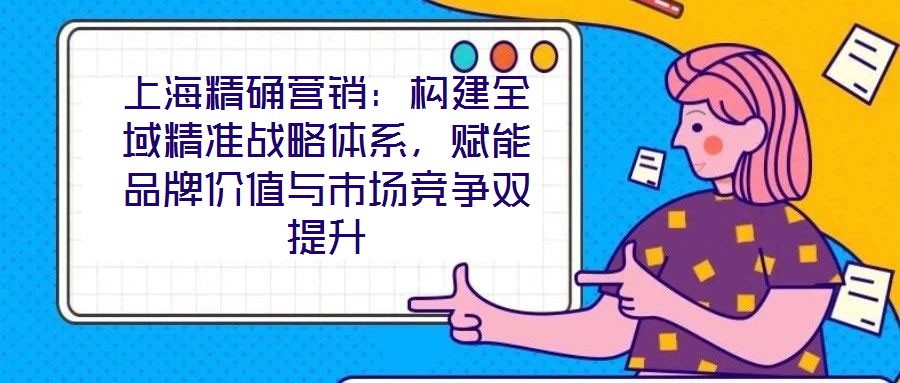 上海精確營(yíng)銷：構(gòu)建全域精準(zhǔn)戰(zhàn)略體系，賦能品牌價(jià)值與市場(chǎng)競(jìng)爭(zhēng)雙提升