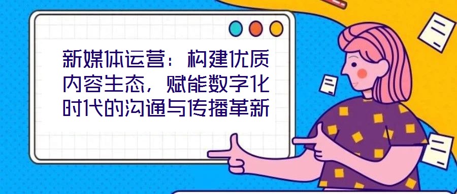 新媒體運營：構(gòu)建優(yōu)質(zhì)內(nèi)容生態(tài)，賦能數(shù)字化時代的溝通與傳播革新