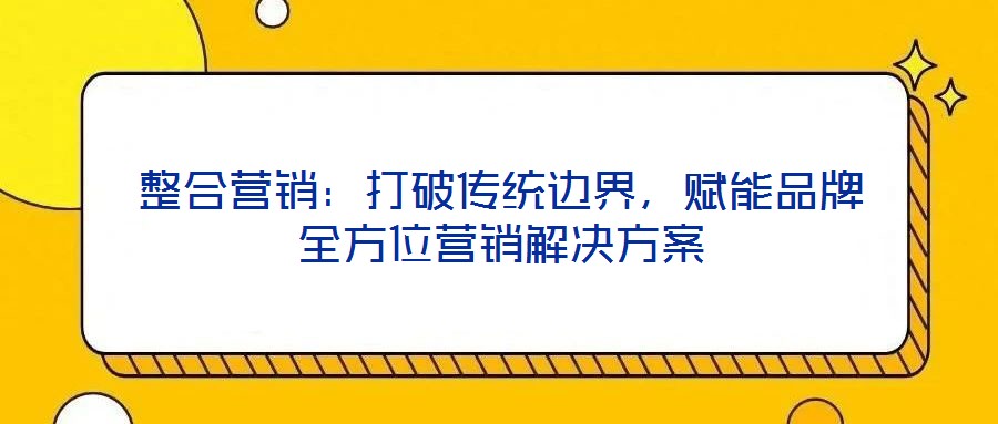 整合營銷：打破傳統(tǒng)邊界，賦能品牌全方位營銷解決方案
