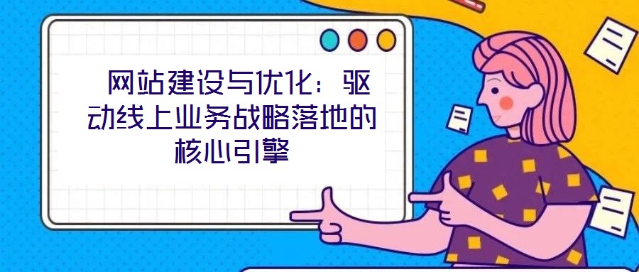  網站建設與優化：驅動線上業務戰略落地的核心引擎