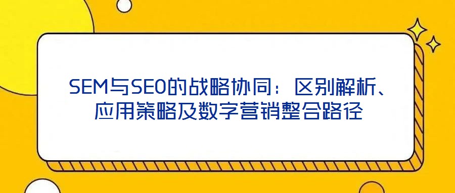  SEM與SEO的戰(zhàn)略協(xié)同：區(qū)別解析、應(yīng)用策略及數(shù)字營銷整合路徑