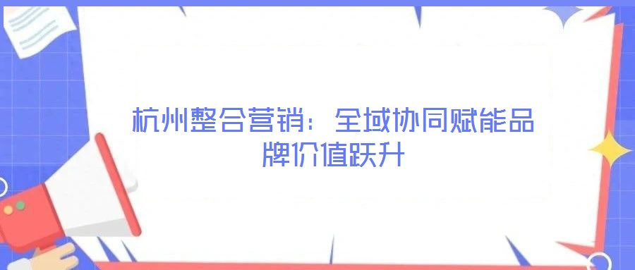 杭州整合營銷：全域協同賦能品牌價值躍升