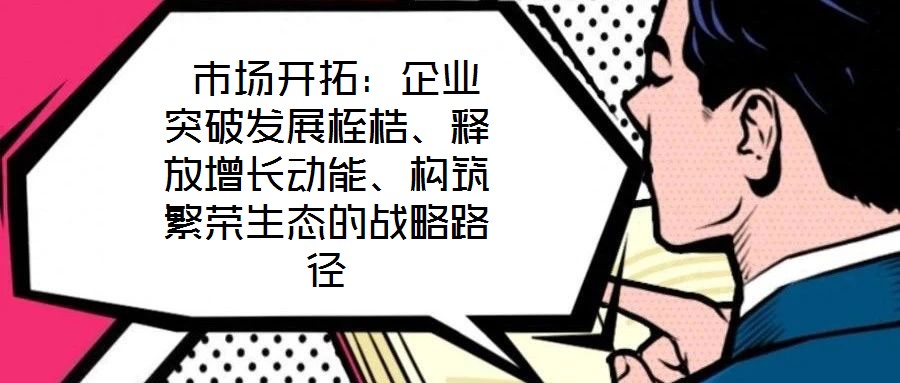 市場開拓：企業(yè)突破發(fā)展桎梏、釋放增長動能、構(gòu)筑繁榮生態(tài)的戰(zhàn)略路徑
