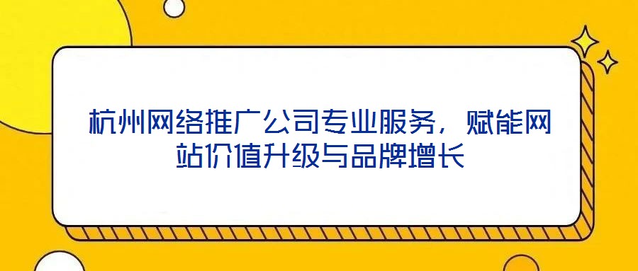 杭州網絡推廣公司專業服務，賦能網站價值升級與品牌增長