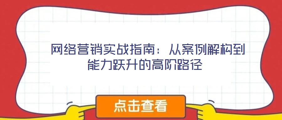  網(wǎng)絡營銷實戰(zhàn)指南：從案例解構到能力躍升的高階路徑