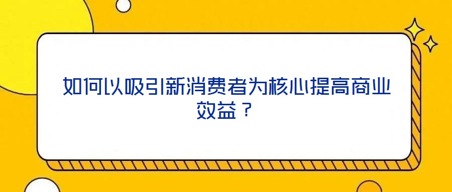 如何以吸引新消費者為核心提高商業效益？
