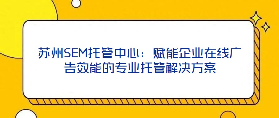 蘇州SEM托管中心：賦能企業在線廣告效能的專業托管解決方案