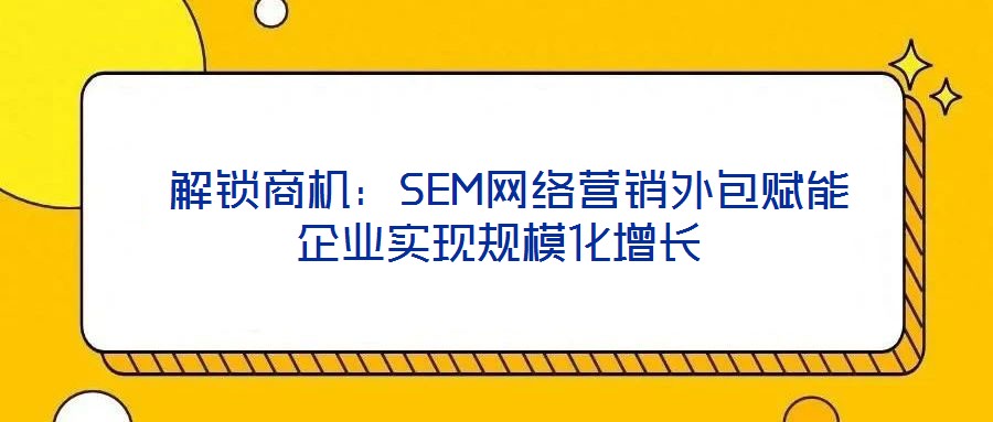  解鎖商機：SEM網絡營銷外包賦能企業實現規模化增長