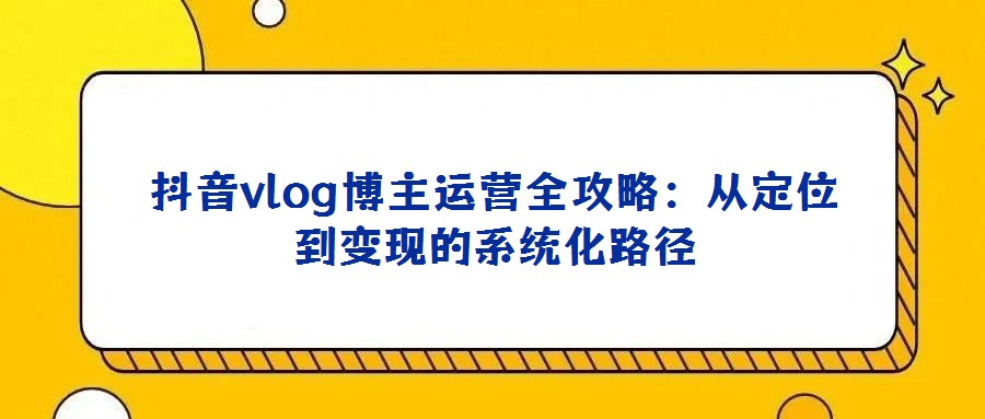 抖音vlog博主運營全攻略:從定位到變現的系統化路徑