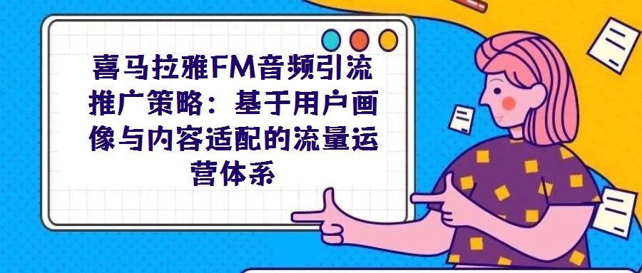喜馬拉雅FM音頻引流推廣策略:基于用戶畫像與內容適配的流量運營體系