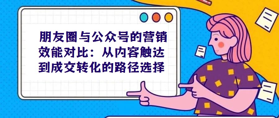 朋友圈與公眾號的營銷效能對比:從內容觸達到成交轉化的路徑選擇