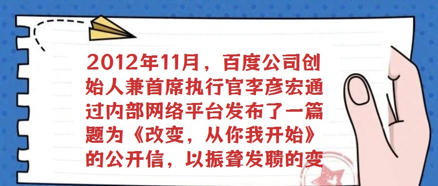 2012年11月,百度公司創(chuàng)始人兼首席執(zhí)行官李彥宏通過(guò)內(nèi)部網(wǎng)絡(luò)平臺(tái)發(fā)布了一篇題為《改變,從你我開始》的公開信,以振聾發(fā)聵的變革呼聲引發(fā)全員廣泛熱議與深刻反思。在
